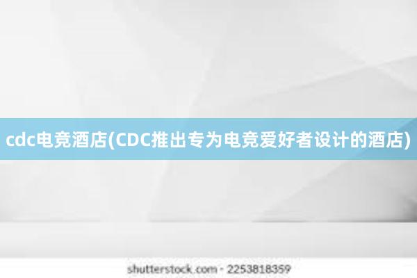 cdc电竞酒店(CDC推出专为电竞爱好者设计的酒店)