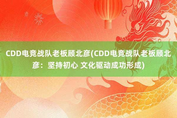 CDD电竞战队老板顾北彦(CDD电竞战队老板顾北彦：坚持初心 文化驱动成功形成)