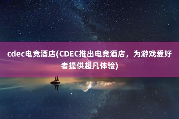 cdec电竞酒店(CDEC推出电竞酒店，为游戏爱好者提供超凡体验)