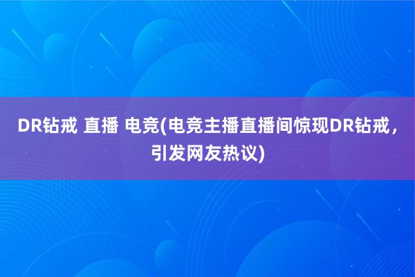 DR钻戒 直播 电竞(电竞主播直播间惊现DR钻戒，引发网友热议)