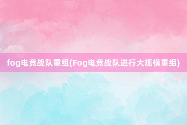 fog电竞战队重组(Fog电竞战队进行大规模重组)