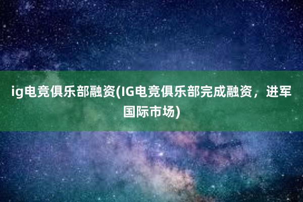 ig电竞俱乐部融资(IG电竞俱乐部完成融资，进军国际市场)