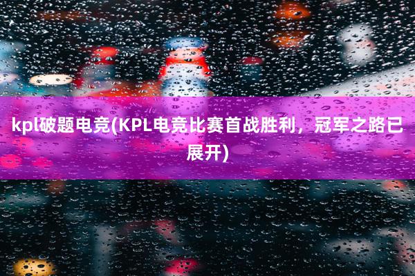 kpl破题电竞(KPL电竞比赛首战胜利，冠军之路已展开)