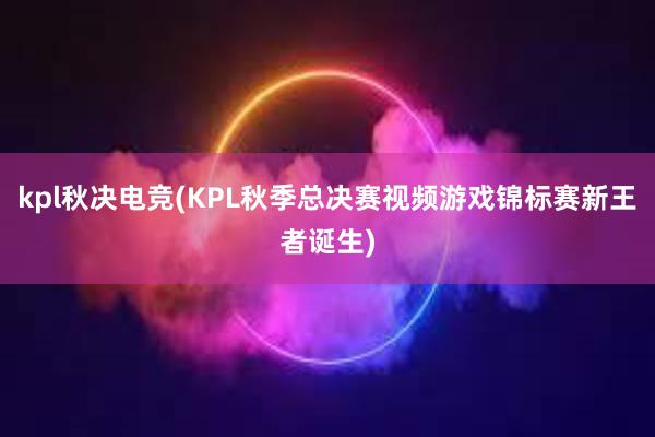 kpl秋决电竞(KPL秋季总决赛视频游戏锦标赛新王者诞生)