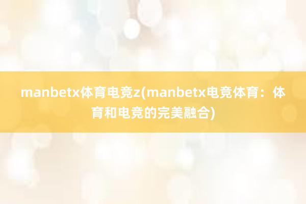 manbetx体育电竞z(manbetx电竞体育：体育和电竞的完美融合)