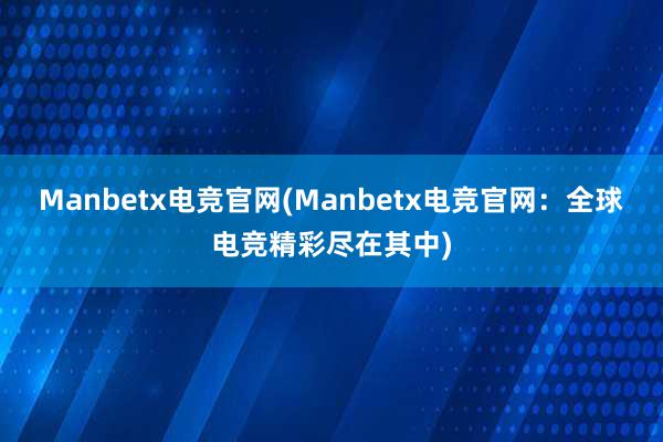 Manbetx电竞官网(Manbetx电竞官网：全球电竞精彩尽在其中)