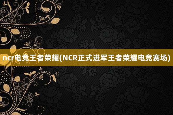 ncr电竞王者荣耀(NCR正式进军王者荣耀电竞赛场)