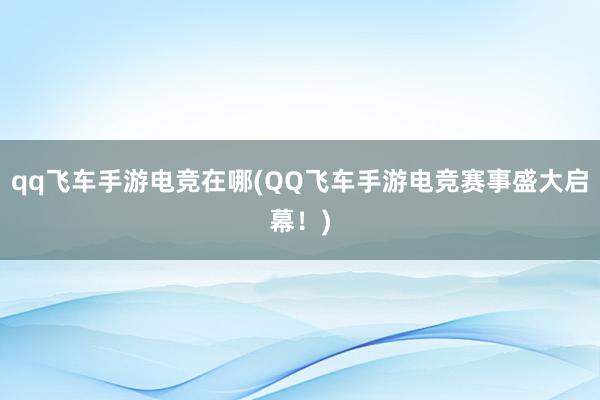 qq飞车手游电竞在哪(QQ飞车手游电竞赛事盛大启幕！)