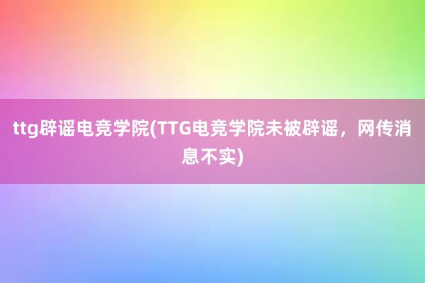 ttg辟谣电竞学院(TTG电竞学院未被辟谣，网传消息不实)