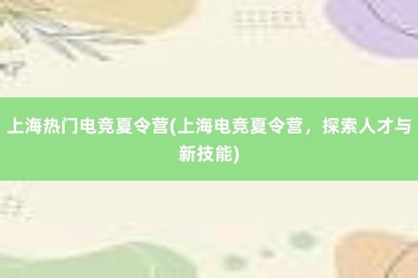 上海热门电竞夏令营(上海电竞夏令营，探索人才与新技能)