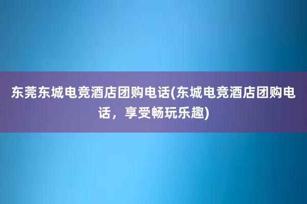 东莞东城电竞酒店团购电话(东城电竞酒店团购电话，享受畅玩乐趣)