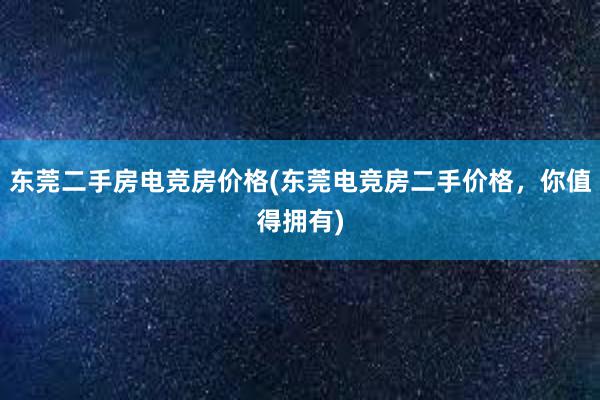 东莞二手房电竞房价格(东莞电竞房二手价格，你值得拥有)