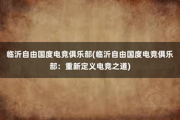 临沂自由国度电竞俱乐部(临沂自由国度电竞俱乐部：重新定义电竞之道)