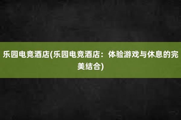 乐园电竞酒店(乐园电竞酒店：体验游戏与休息的完美结合)