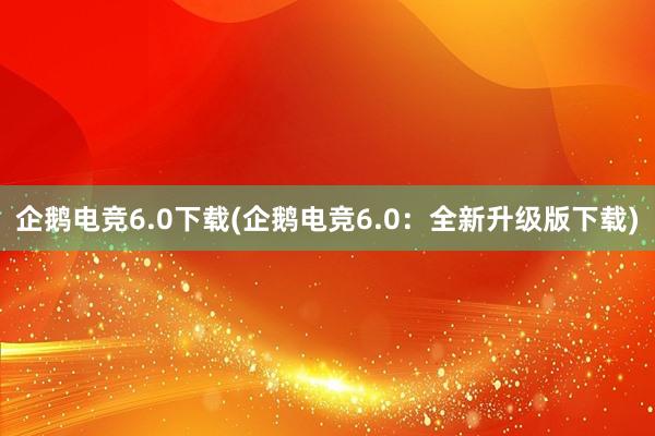 企鹅电竞6.0下载(企鹅电竞6.0：全新升级版下载)