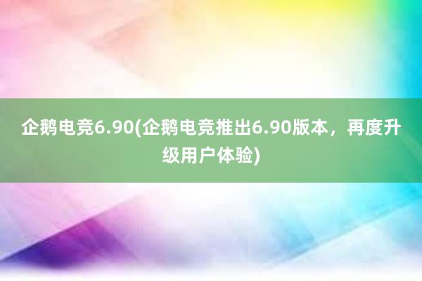 企鹅电竞6.90(企鹅电竞推出6.90版本，再度升级用户体验)