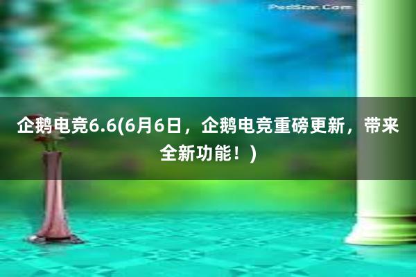 企鹅电竞6.6(6月6日，企鹅电竞重磅更新，带来全新功能！)