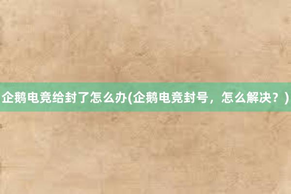 企鹅电竞给封了怎么办(企鹅电竞封号，怎么解决？)