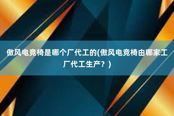 傲风电竞椅是哪个厂代工的(傲风电竞椅由哪家工厂代工生产？)