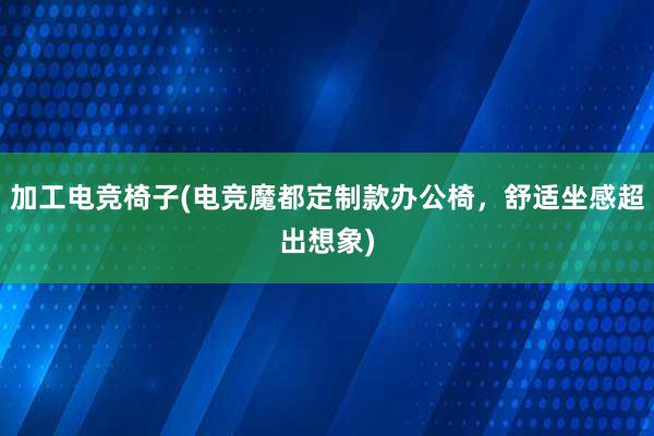 加工电竞椅子(电竞魔都定制款办公椅，舒适坐感超出想象)