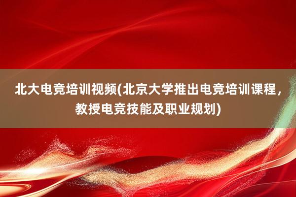 北大电竞培训视频(北京大学推出电竞培训课程，教授电竞技能及职业规划)