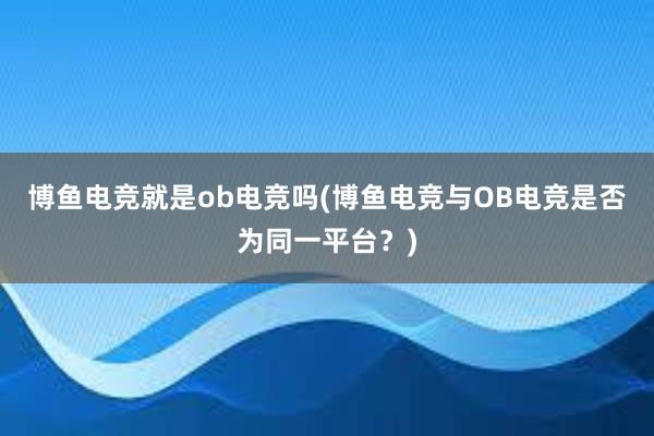 博鱼电竞就是ob电竞吗(博鱼电竞与OB电竞是否为同一平台？)