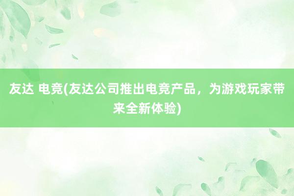 友达 电竞(友达公司推出电竞产品，为游戏玩家带来全新体验)