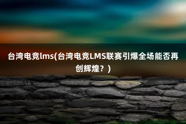 台湾电竞lms(台湾电竞LMS联赛引爆全场能否再创辉煌？)