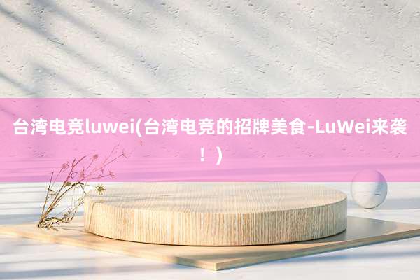 台湾电竞luwei(台湾电竞的招牌美食-LuWei来袭！)