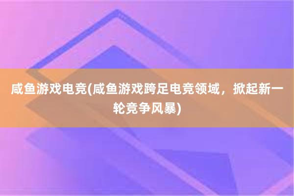 咸鱼游戏电竞(咸鱼游戏跨足电竞领域，掀起新一轮竞争风暴)