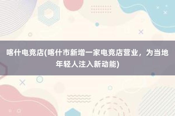 喀什电竞店(喀什市新增一家电竞店营业，为当地年轻人注入新动能)