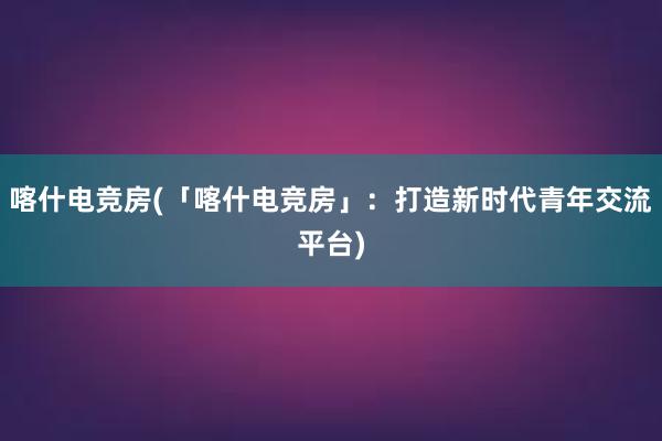 喀什电竞房(「喀什电竞房」：打造新时代青年交流平台)