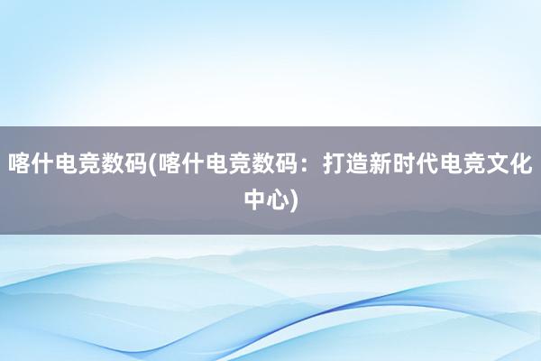 喀什电竞数码(喀什电竞数码：打造新时代电竞文化中心)