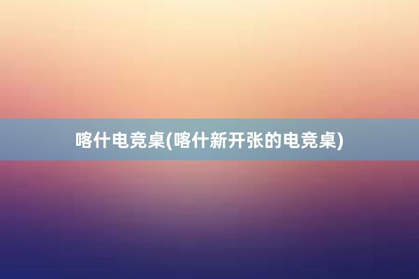 喀什电竞桌(喀什新开张的电竞桌)