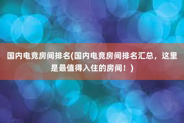 国内电竞房间排名(国内电竞房间排名汇总，这里是最值得入住的房间！)