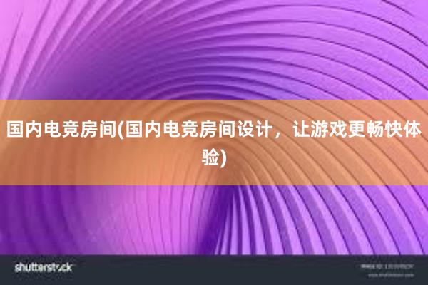 国内电竞房间(国内电竞房间设计，让游戏更畅快体验)