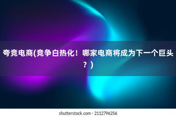 夸竞电商(竞争白热化！哪家电商将成为下一个巨头？)