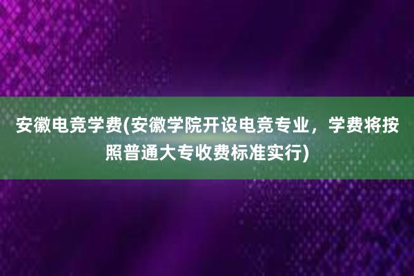 安徽电竞学费(安徽学院开设电竞专业，学费将按照普通大专收费标准实行)