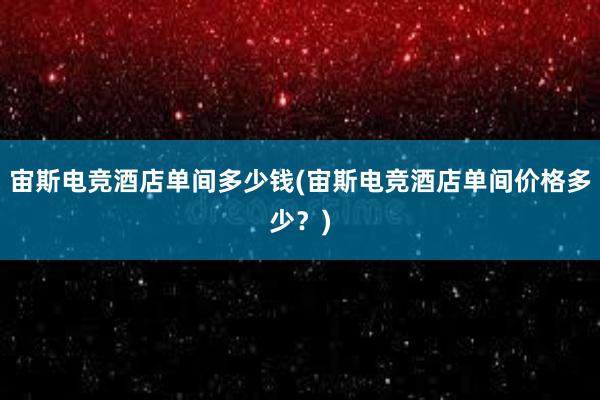 宙斯电竞酒店单间多少钱(宙斯电竞酒店单间价格多少？)