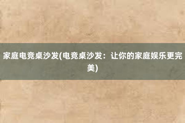 家庭电竞桌沙发(电竞桌沙发：让你的家庭娱乐更完美)