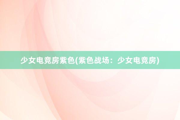 少女电竞房紫色(紫色战场：少女电竞房)