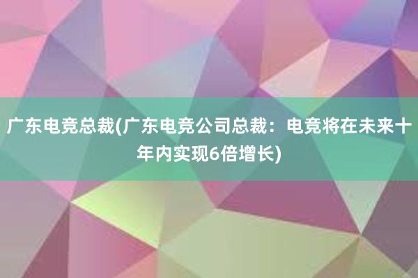 广东电竞总裁(广东电竞公司总裁：电竞将在未来十年内实现6倍增长)