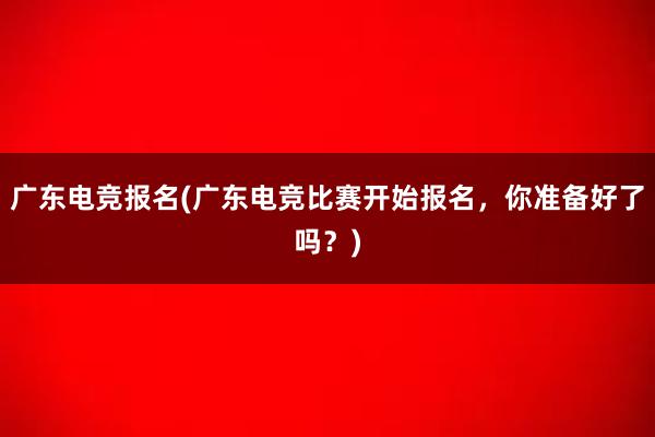 广东电竞报名(广东电竞比赛开始报名，你准备好了吗？)