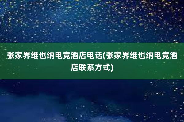 张家界维也纳电竞酒店电话(张家界维也纳电竞酒店联系方式)