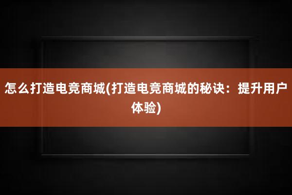 怎么打造电竞商城(打造电竞商城的秘诀：提升用户体验)