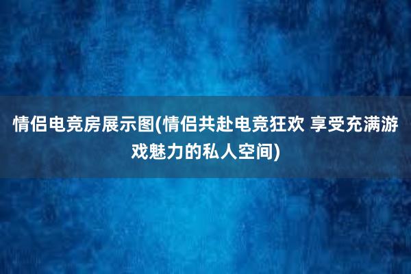 情侣电竞房展示图(情侣共赴电竞狂欢 享受充满游戏魅力的私人空间)