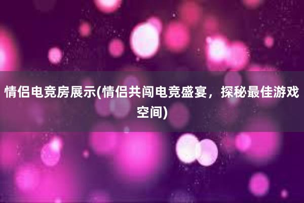 情侣电竞房展示(情侣共闯电竞盛宴，探秘最佳游戏空间)