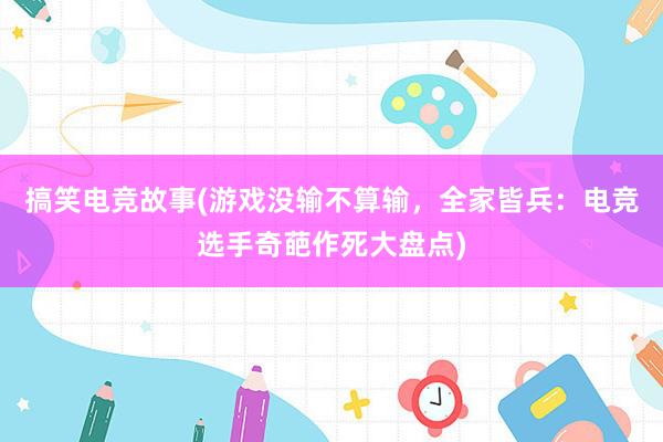 搞笑电竞故事(游戏没输不算输，全家皆兵：电竞选手奇葩作死大盘点)