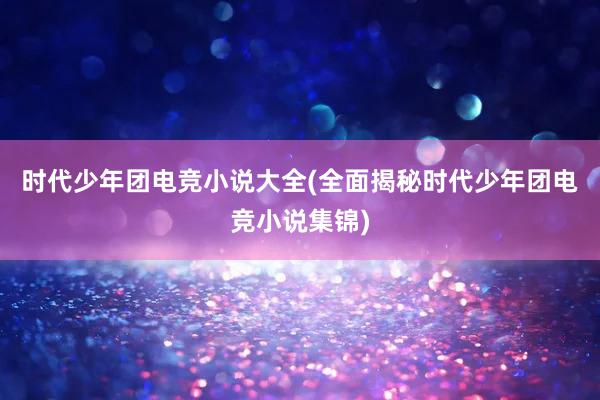 时代少年团电竞小说大全(全面揭秘时代少年团电竞小说集锦)