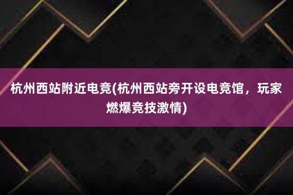 杭州西站附近电竞(杭州西站旁开设电竞馆，玩家燃爆竞技激情)